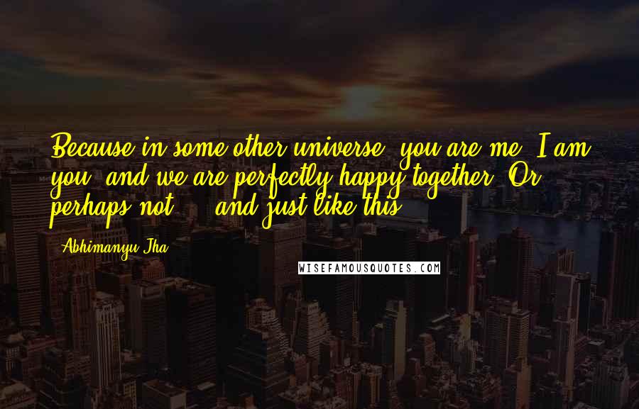 Abhimanyu Jha Quotes: Because in some other universe, you are me, I am you, and we are perfectly happy together. Or perhaps not ... and just like this ...