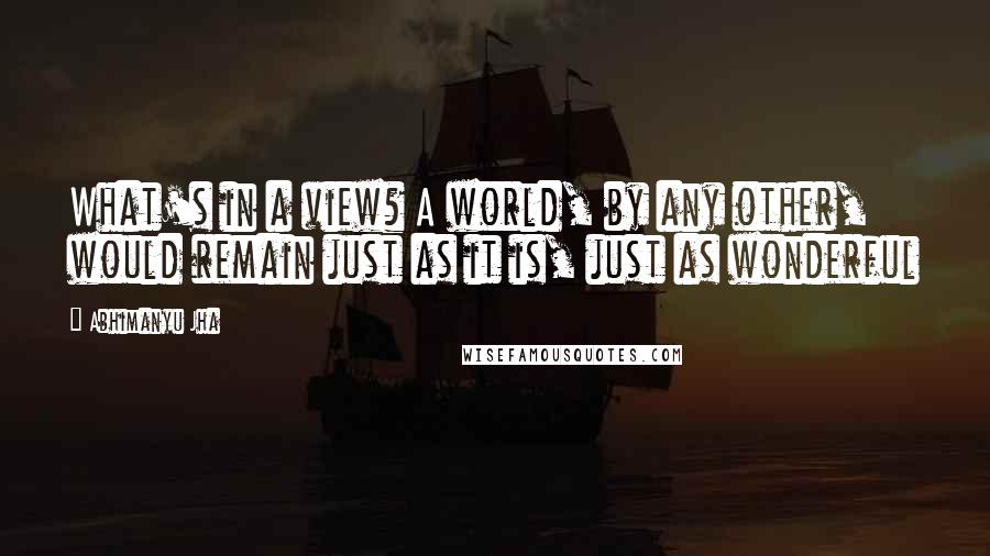 Abhimanyu Jha Quotes: What's in a view? A world, by any other, would remain just as it is, just as wonderful
