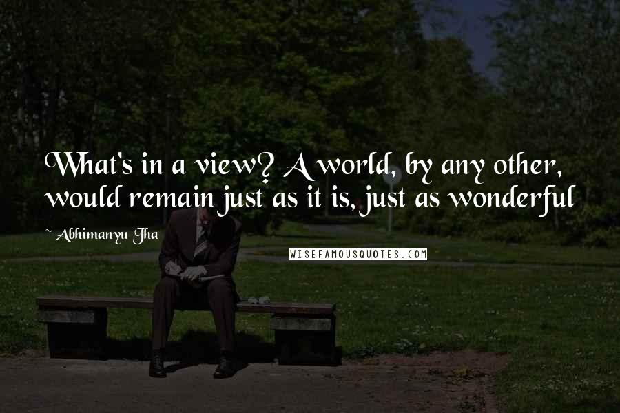 Abhimanyu Jha Quotes: What's in a view? A world, by any other, would remain just as it is, just as wonderful 