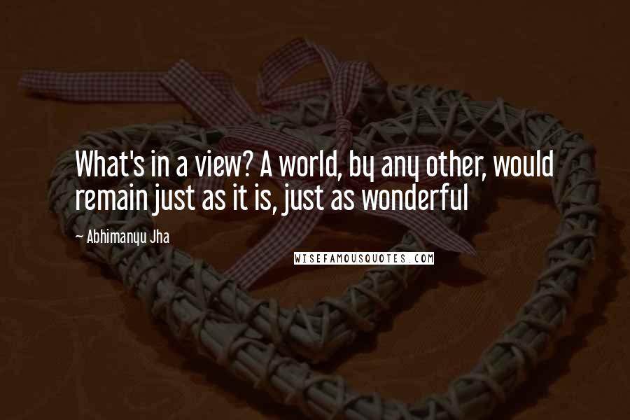 Abhimanyu Jha Quotes: What's in a view? A world, by any other, would remain just as it is, just as wonderful 