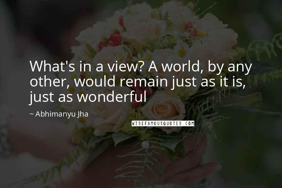 Abhimanyu Jha Quotes: What's in a view? A world, by any other, would remain just as it is, just as wonderful 