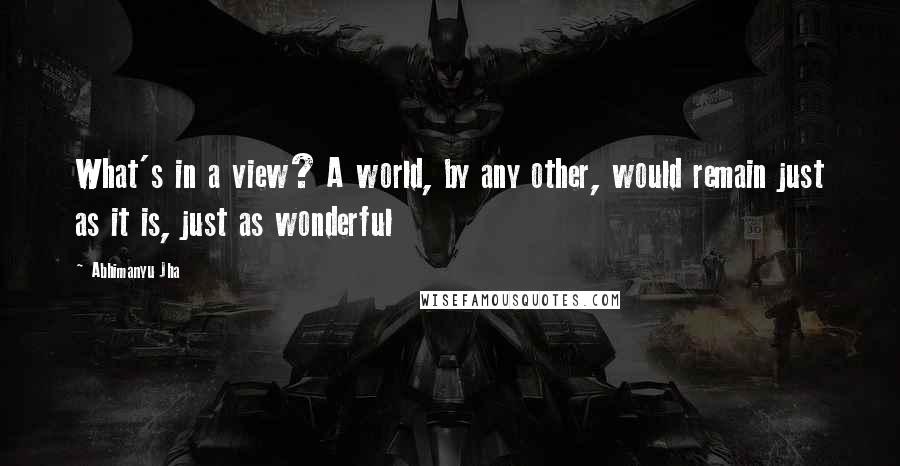 Abhimanyu Jha Quotes: What's in a view? A world, by any other, would remain just as it is, just as wonderful 