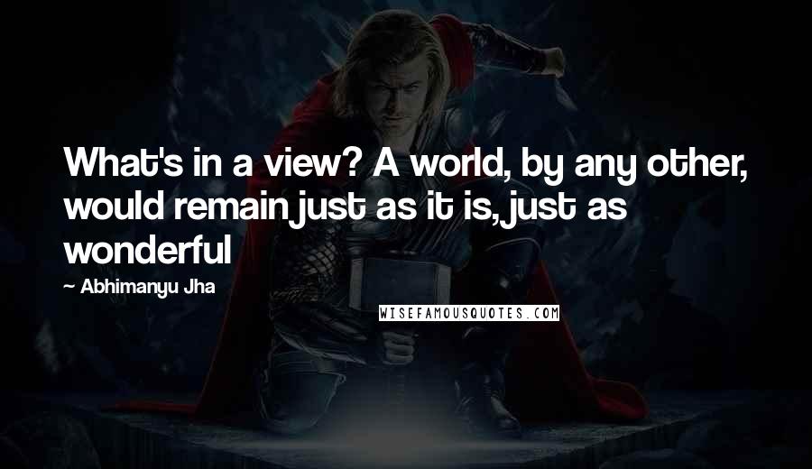 Abhimanyu Jha Quotes: What's in a view? A world, by any other, would remain just as it is, just as wonderful 