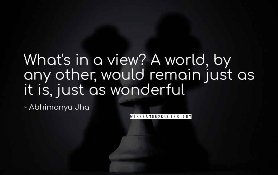 Abhimanyu Jha Quotes: What's in a view? A world, by any other, would remain just as it is, just as wonderful 