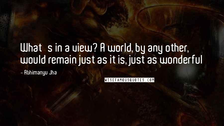 Abhimanyu Jha Quotes: What's in a view? A world, by any other, would remain just as it is, just as wonderful 