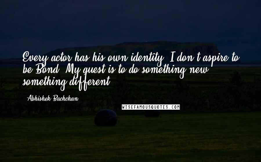 Abhishek Bachchan Quotes: Every actor has his own identity. I don't aspire to be Bond. My quest is to do something new, something different.