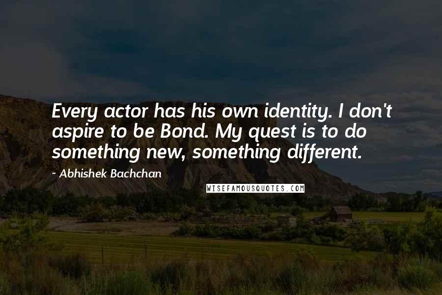 Abhishek Bachchan Quotes: Every actor has his own identity. I don't aspire to be Bond. My quest is to do something new, something different.