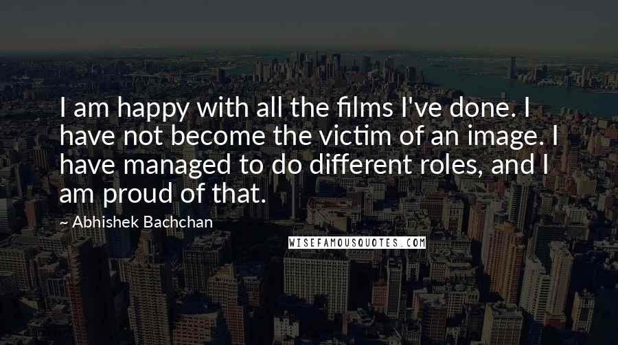 Abhishek Bachchan Quotes: I am happy with all the films I've done. I have not become the victim of an image. I have managed to do different roles, and I am proud of that.