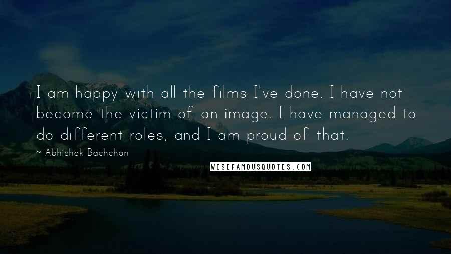 Abhishek Bachchan Quotes: I am happy with all the films I've done. I have not become the victim of an image. I have managed to do different roles, and I am proud of that.