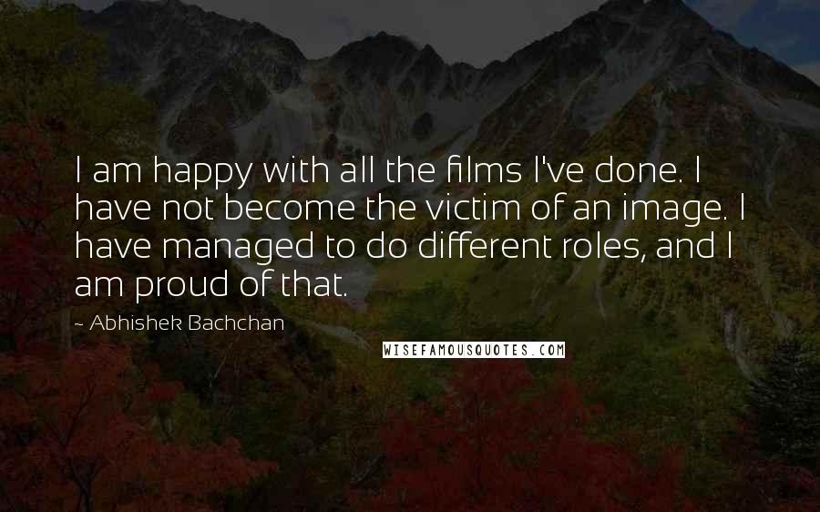 Abhishek Bachchan Quotes: I am happy with all the films I've done. I have not become the victim of an image. I have managed to do different roles, and I am proud of that.