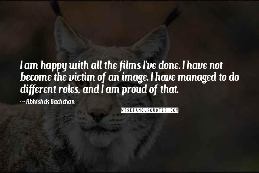 Abhishek Bachchan Quotes: I am happy with all the films I've done. I have not become the victim of an image. I have managed to do different roles, and I am proud of that.