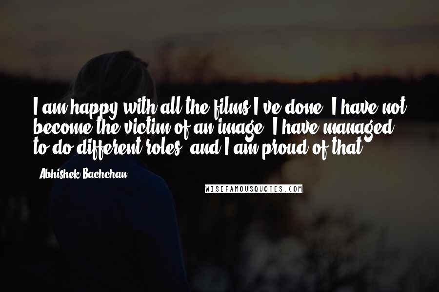 Abhishek Bachchan Quotes: I am happy with all the films I've done. I have not become the victim of an image. I have managed to do different roles, and I am proud of that.