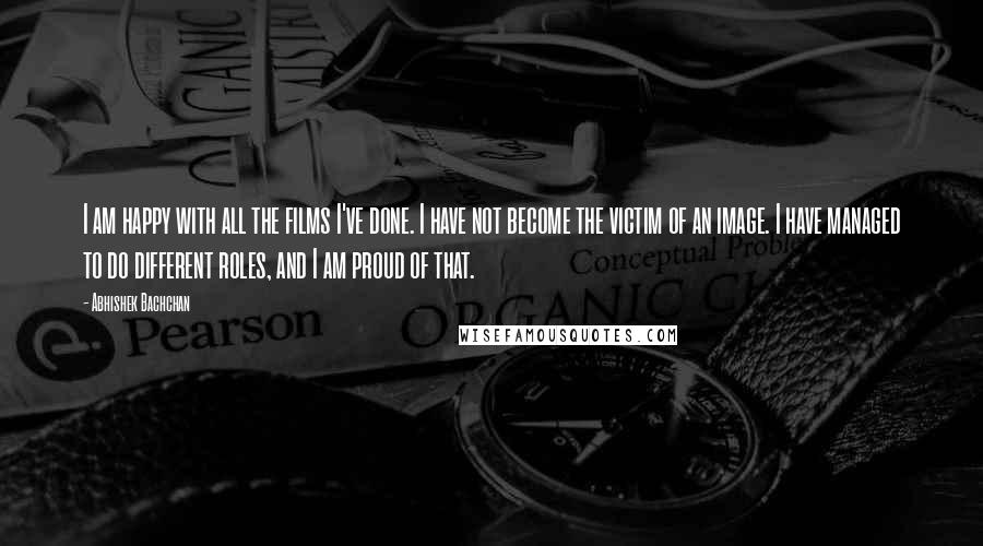 Abhishek Bachchan Quotes: I am happy with all the films I've done. I have not become the victim of an image. I have managed to do different roles, and I am proud of that.