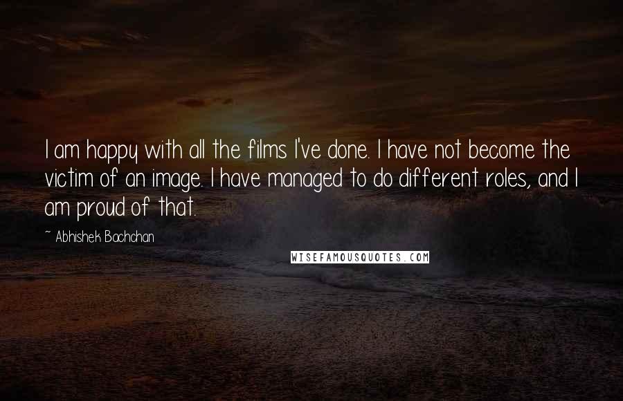 Abhishek Bachchan Quotes: I am happy with all the films I've done. I have not become the victim of an image. I have managed to do different roles, and I am proud of that.