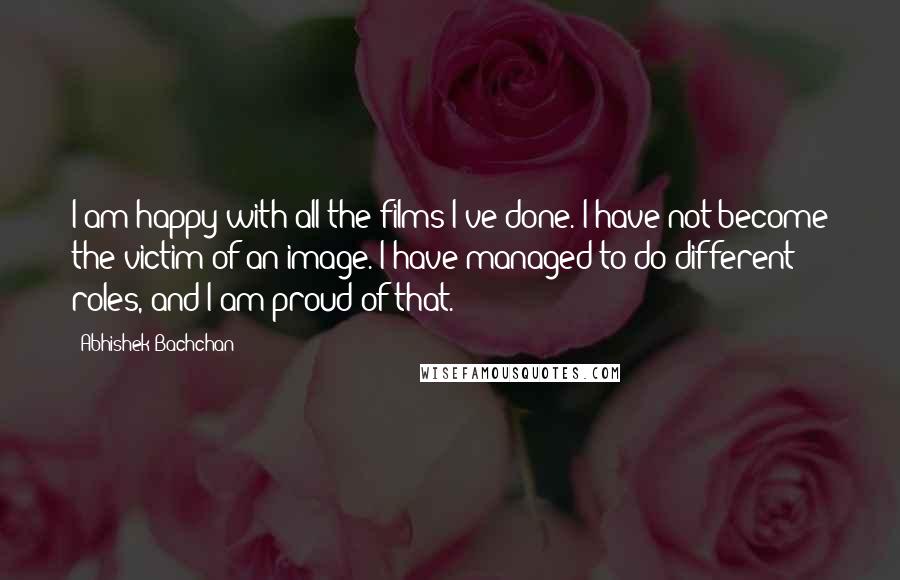 Abhishek Bachchan Quotes: I am happy with all the films I've done. I have not become the victim of an image. I have managed to do different roles, and I am proud of that.