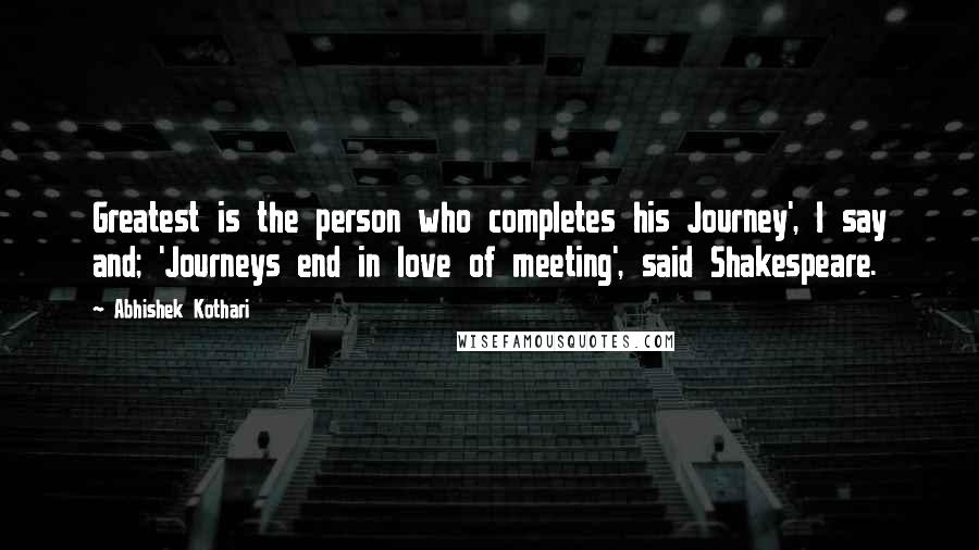 Abhishek Kothari Quotes: Greatest is the person who completes his Journey', I say and; 'Journeys end in love of meeting', said Shakespeare.