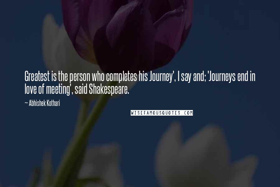 Abhishek Kothari Quotes: Greatest is the person who completes his Journey', I say and; 'Journeys end in love of meeting', said Shakespeare.