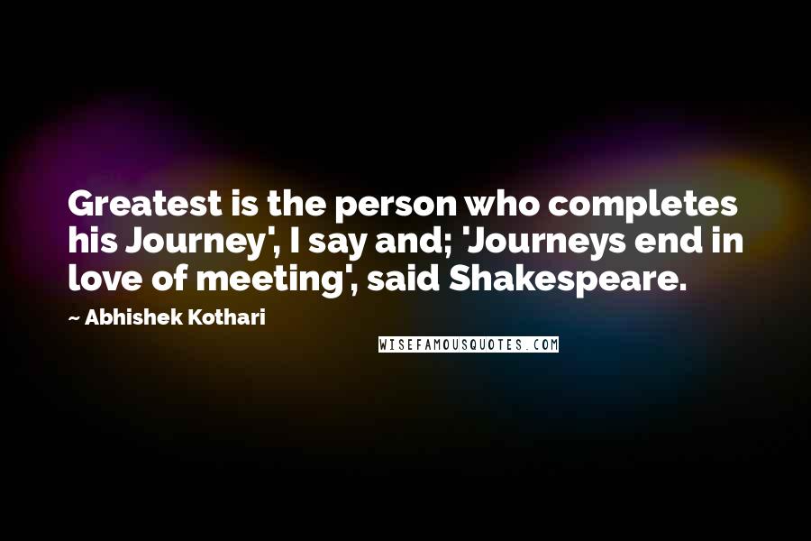 Abhishek Kothari Quotes: Greatest is the person who completes his Journey', I say and; 'Journeys end in love of meeting', said Shakespeare.