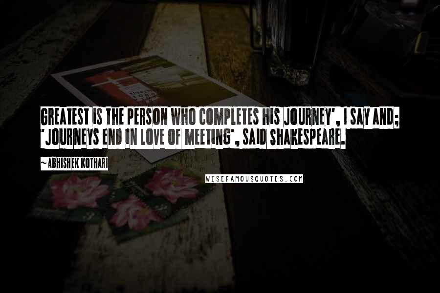 Abhishek Kothari Quotes: Greatest is the person who completes his Journey', I say and; 'Journeys end in love of meeting', said Shakespeare.