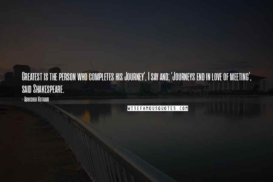 Abhishek Kothari Quotes: Greatest is the person who completes his Journey', I say and; 'Journeys end in love of meeting', said Shakespeare.