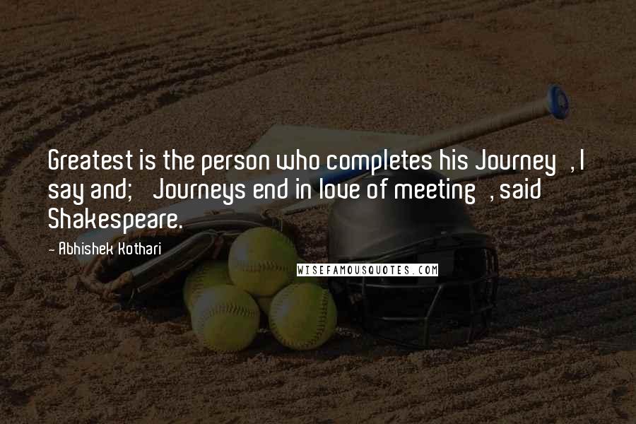 Abhishek Kothari Quotes: Greatest is the person who completes his Journey', I say and; 'Journeys end in love of meeting', said Shakespeare.