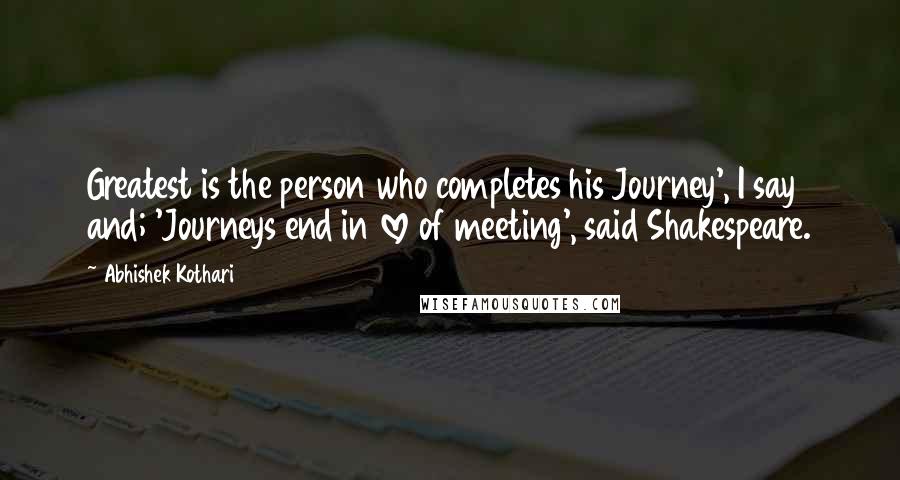 Abhishek Kothari Quotes: Greatest is the person who completes his Journey', I say and; 'Journeys end in love of meeting', said Shakespeare.