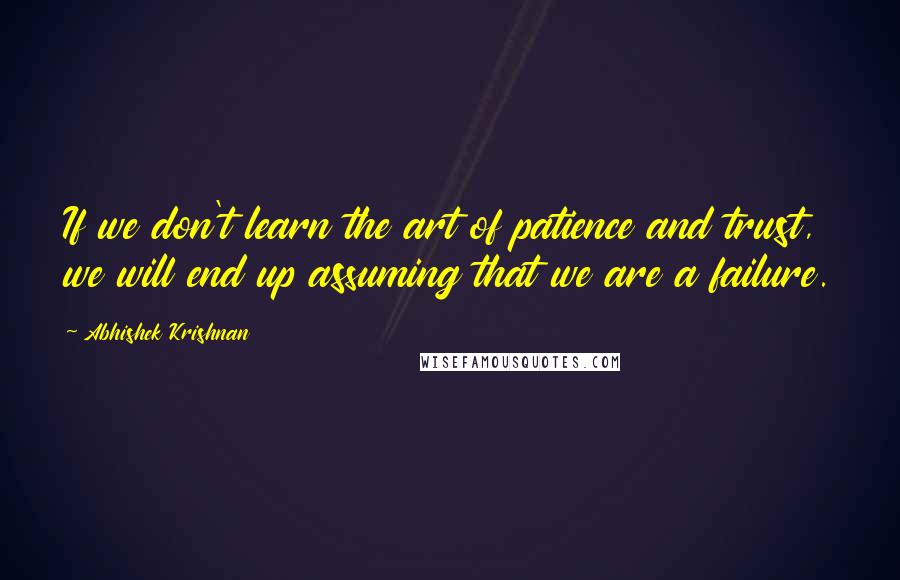 Abhishek Krishnan Quotes: If we don't learn the art of patience and trust, we will end up assuming that we are a failure.