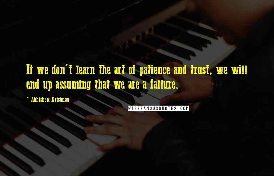 Abhishek Krishnan Quotes: If we don't learn the art of patience and trust, we will end up assuming that we are a failure.