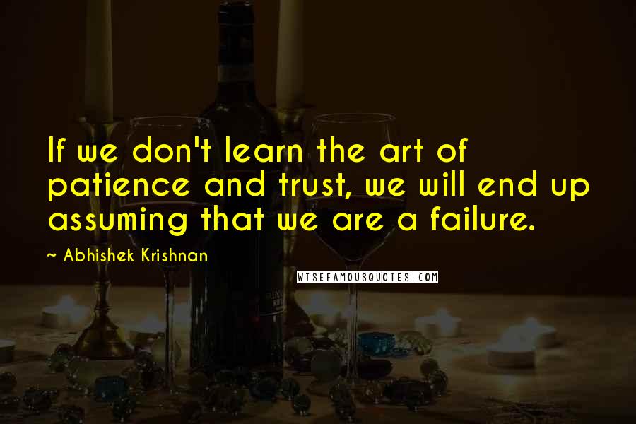 Abhishek Krishnan Quotes: If we don't learn the art of patience and trust, we will end up assuming that we are a failure.