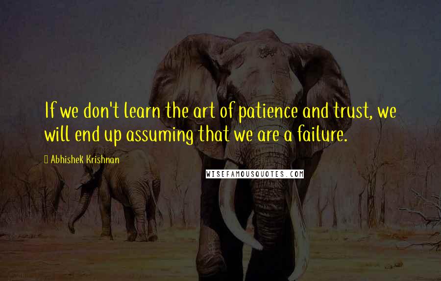 Abhishek Krishnan Quotes: If we don't learn the art of patience and trust, we will end up assuming that we are a failure.