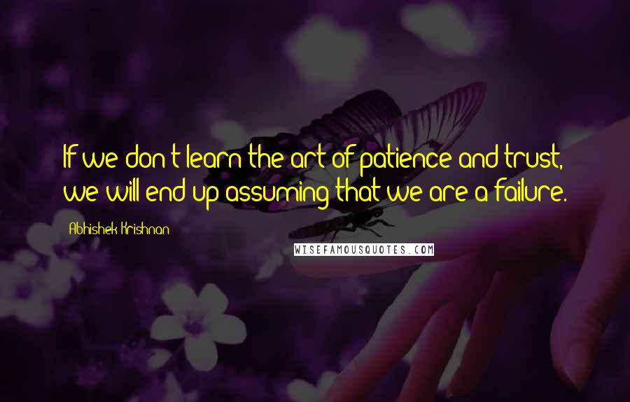 Abhishek Krishnan Quotes: If we don't learn the art of patience and trust, we will end up assuming that we are a failure.