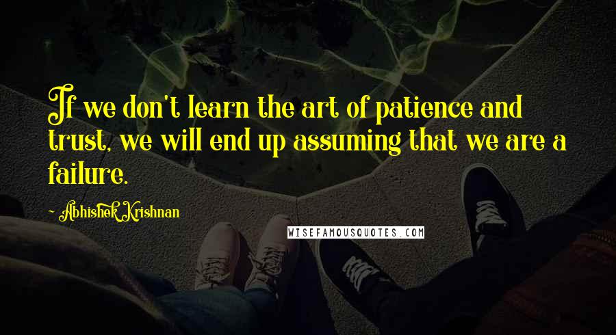 Abhishek Krishnan Quotes: If we don't learn the art of patience and trust, we will end up assuming that we are a failure.