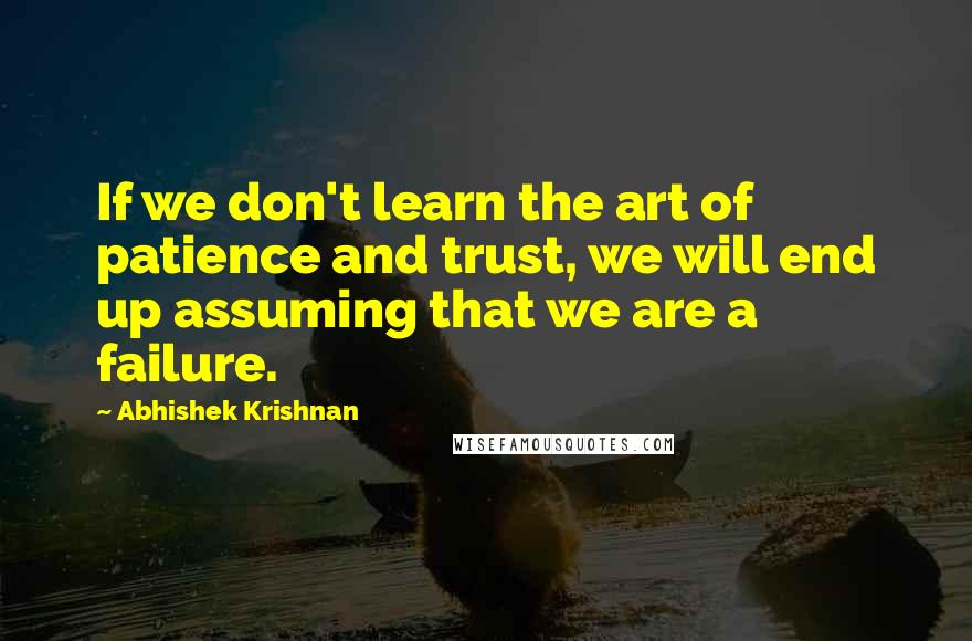 Abhishek Krishnan Quotes: If we don't learn the art of patience and trust, we will end up assuming that we are a failure.