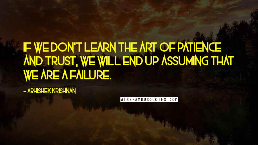 Abhishek Krishnan Quotes: If we don't learn the art of patience and trust, we will end up assuming that we are a failure.