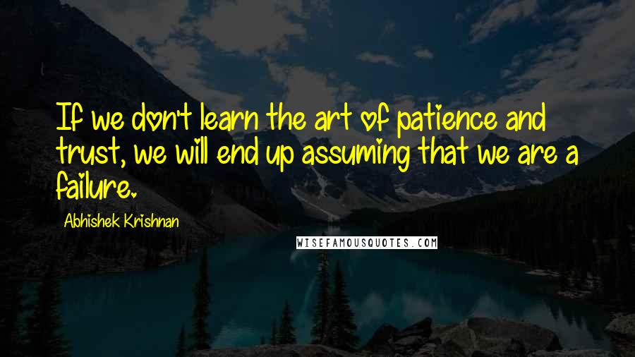 Abhishek Krishnan Quotes: If we don't learn the art of patience and trust, we will end up assuming that we are a failure.