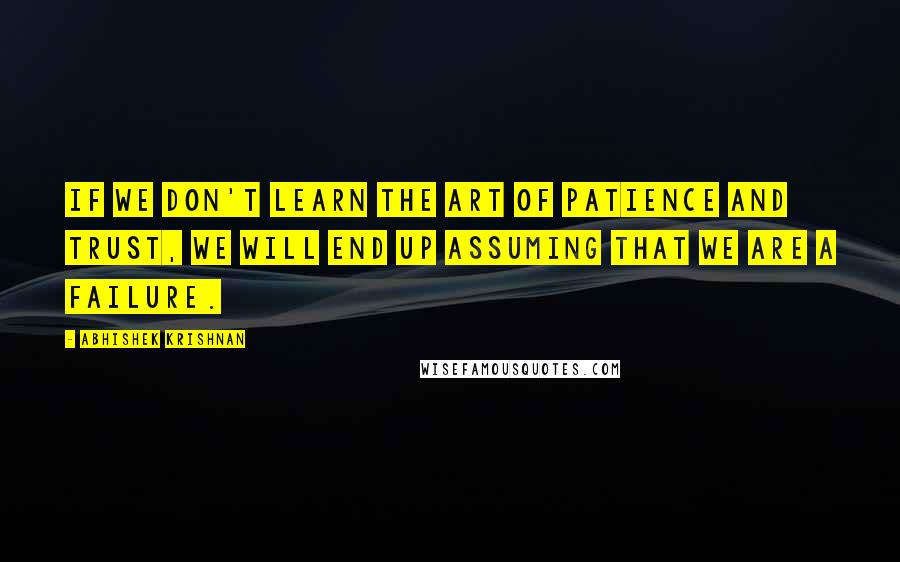 Abhishek Krishnan Quotes: If we don't learn the art of patience and trust, we will end up assuming that we are a failure.