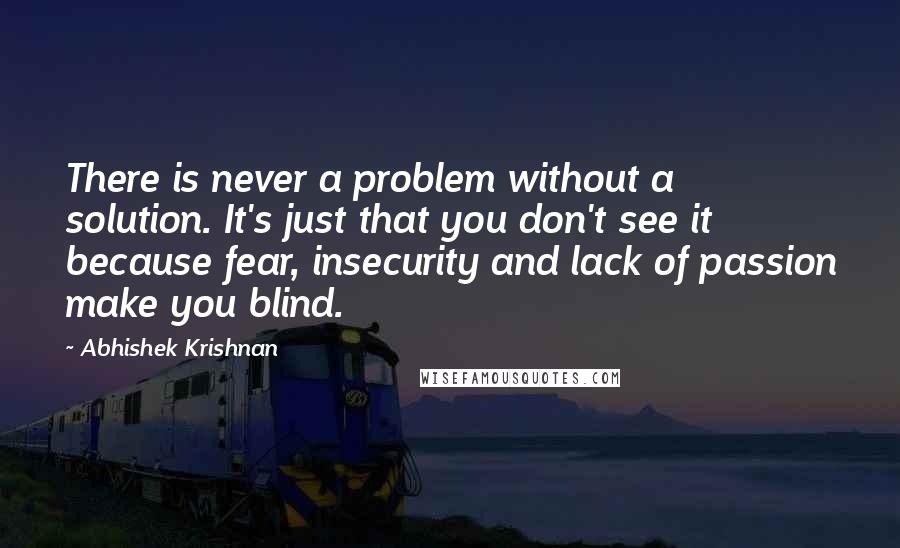 Abhishek Krishnan Quotes: There is never a problem without a solution. It's just that you don't see it because fear, insecurity and lack of passion make you blind.