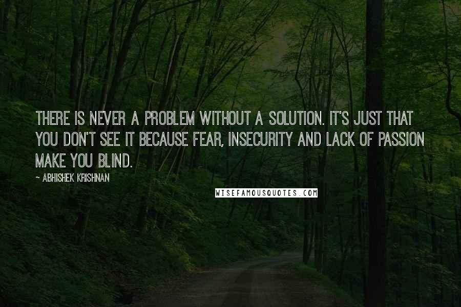 Abhishek Krishnan Quotes: There is never a problem without a solution. It's just that you don't see it because fear, insecurity and lack of passion make you blind.