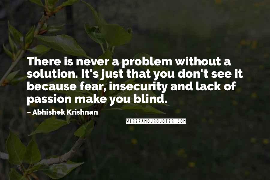 Abhishek Krishnan Quotes: There is never a problem without a solution. It's just that you don't see it because fear, insecurity and lack of passion make you blind.