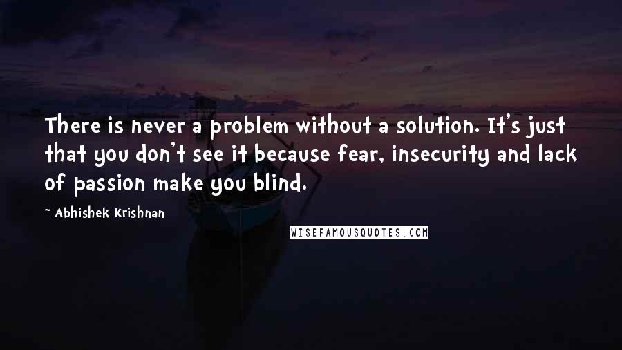 Abhishek Krishnan Quotes: There is never a problem without a solution. It's just that you don't see it because fear, insecurity and lack of passion make you blind.
