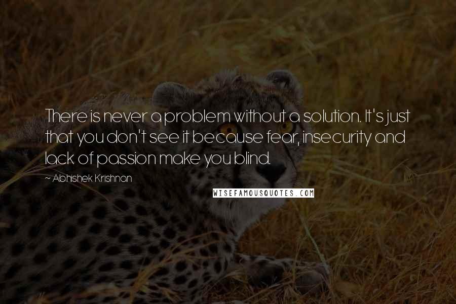 Abhishek Krishnan Quotes: There is never a problem without a solution. It's just that you don't see it because fear, insecurity and lack of passion make you blind.