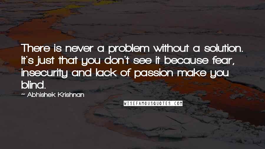 Abhishek Krishnan Quotes: There is never a problem without a solution. It's just that you don't see it because fear, insecurity and lack of passion make you blind.