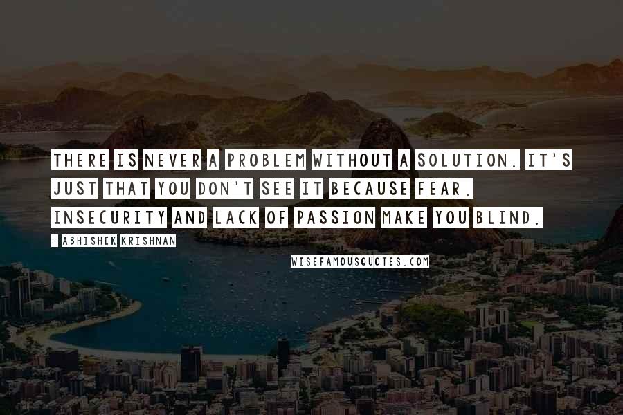 Abhishek Krishnan Quotes: There is never a problem without a solution. It's just that you don't see it because fear, insecurity and lack of passion make you blind.