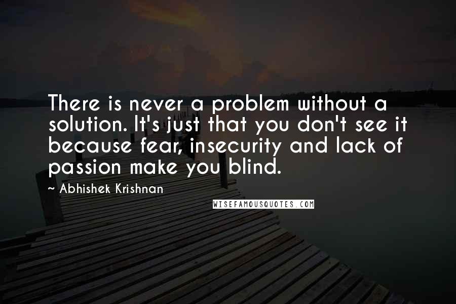 Abhishek Krishnan Quotes: There is never a problem without a solution. It's just that you don't see it because fear, insecurity and lack of passion make you blind.