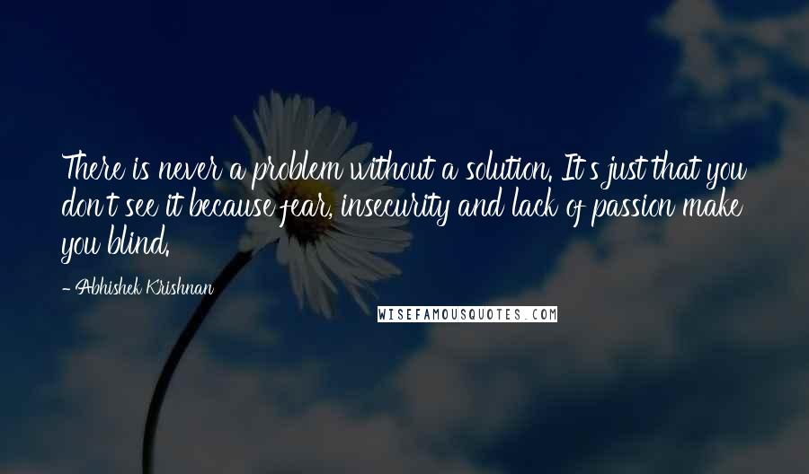 Abhishek Krishnan Quotes: There is never a problem without a solution. It's just that you don't see it because fear, insecurity and lack of passion make you blind.