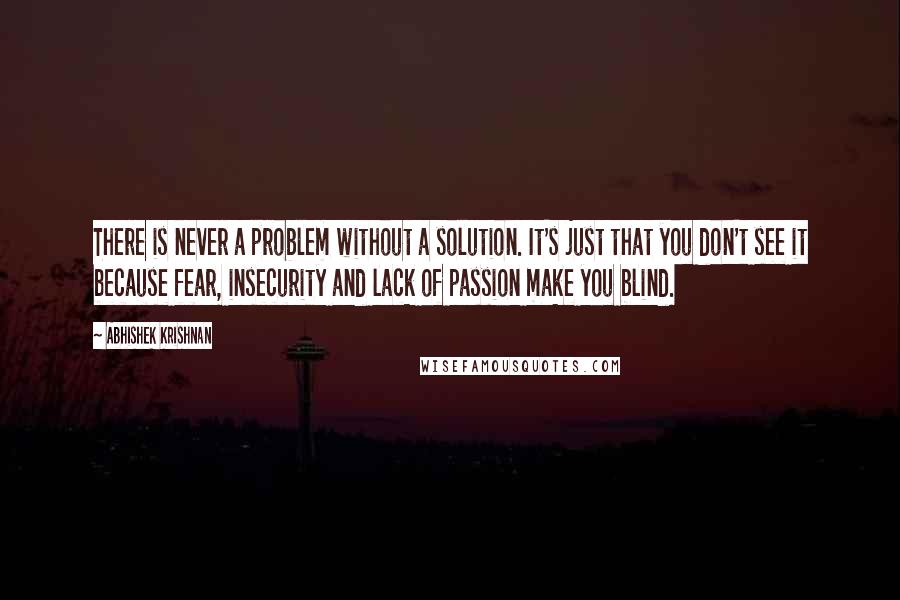 Abhishek Krishnan Quotes: There is never a problem without a solution. It's just that you don't see it because fear, insecurity and lack of passion make you blind.