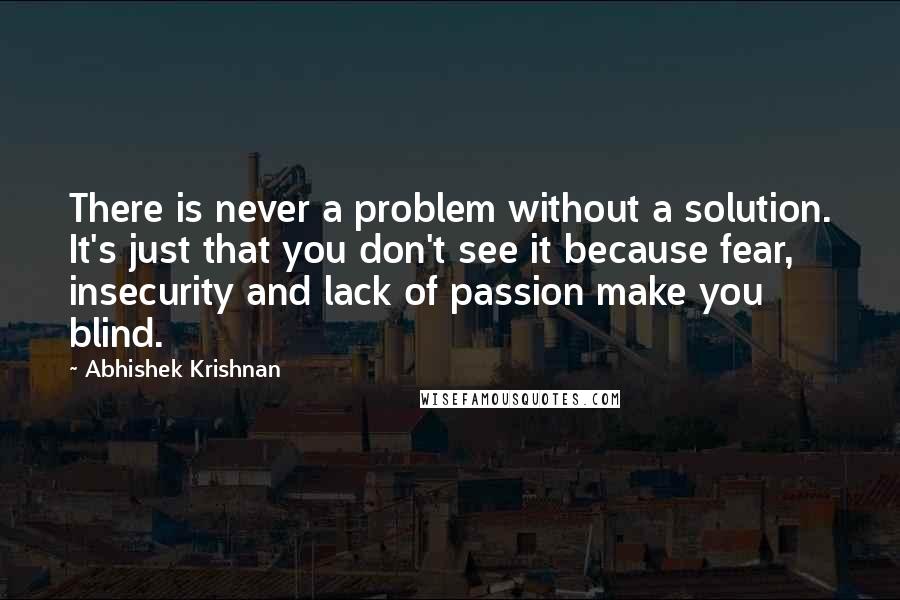 Abhishek Krishnan Quotes: There is never a problem without a solution. It's just that you don't see it because fear, insecurity and lack of passion make you blind.