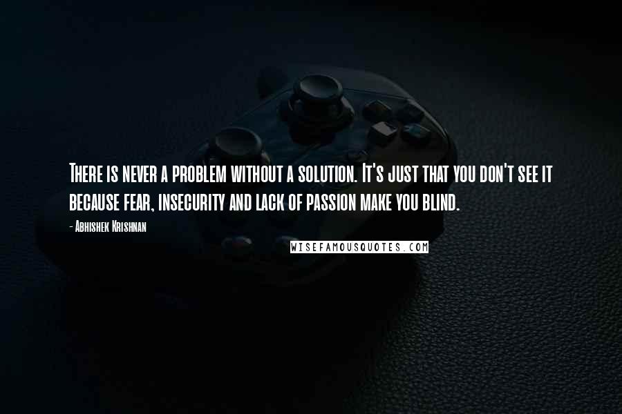 Abhishek Krishnan Quotes: There is never a problem without a solution. It's just that you don't see it because fear, insecurity and lack of passion make you blind.