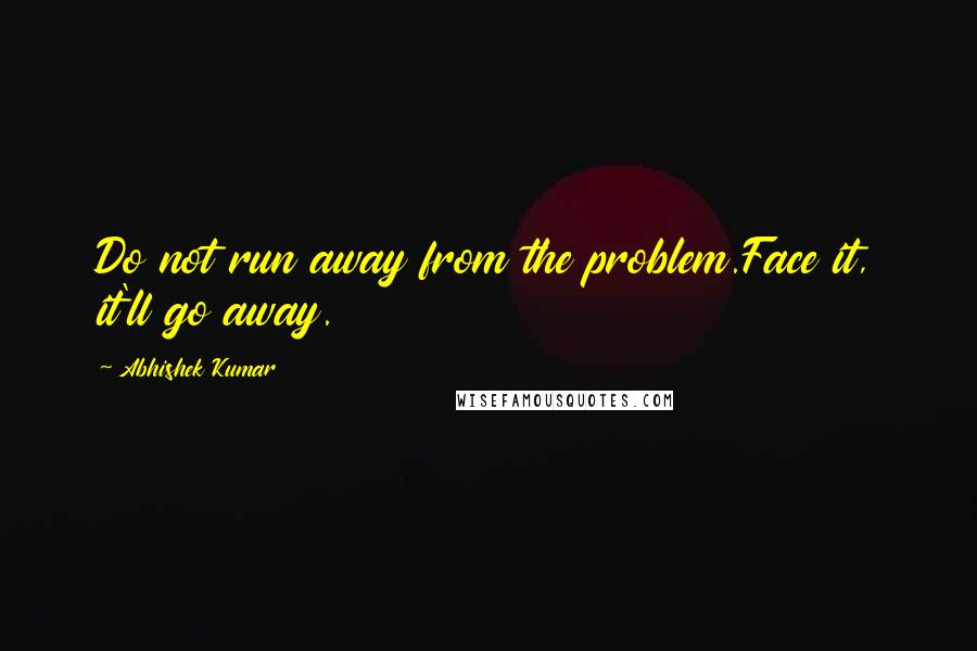 Abhishek Kumar Quotes: Do not run away from the problem.Face it, it'll go away.