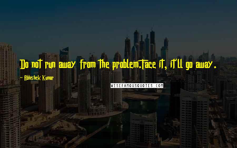 Abhishek Kumar Quotes: Do not run away from the problem.Face it, it'll go away.